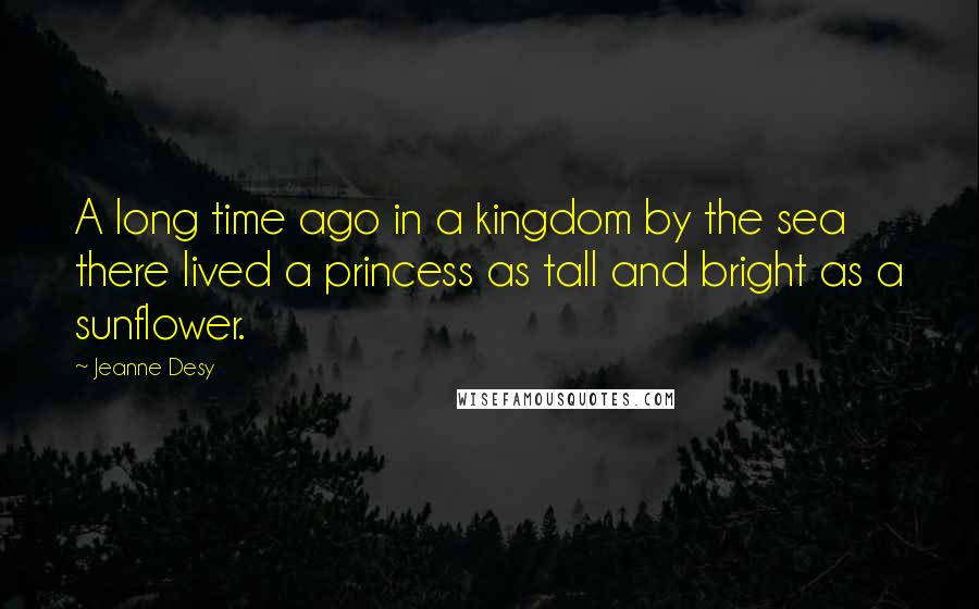 Jeanne Desy Quotes: A long time ago in a kingdom by the sea there lived a princess as tall and bright as a sunflower.