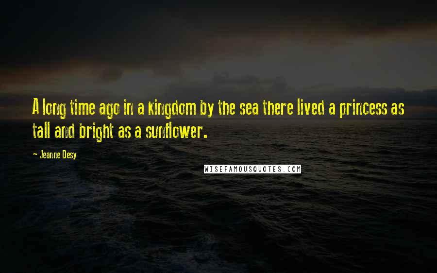 Jeanne Desy Quotes: A long time ago in a kingdom by the sea there lived a princess as tall and bright as a sunflower.