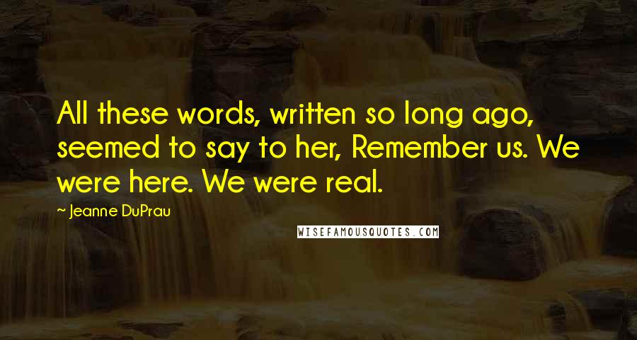 Jeanne DuPrau Quotes: All these words, written so long ago, seemed to say to her, Remember us. We were here. We were real.