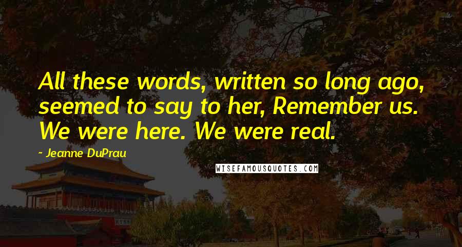 Jeanne DuPrau Quotes: All these words, written so long ago, seemed to say to her, Remember us. We were here. We were real.