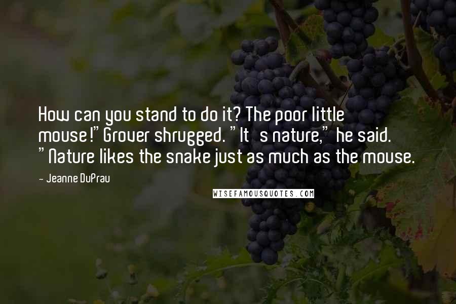 Jeanne DuPrau Quotes: How can you stand to do it? The poor little mouse!"Grover shrugged. "It's nature," he said. "Nature likes the snake just as much as the mouse.