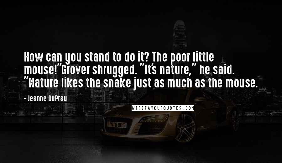 Jeanne DuPrau Quotes: How can you stand to do it? The poor little mouse!"Grover shrugged. "It's nature," he said. "Nature likes the snake just as much as the mouse.