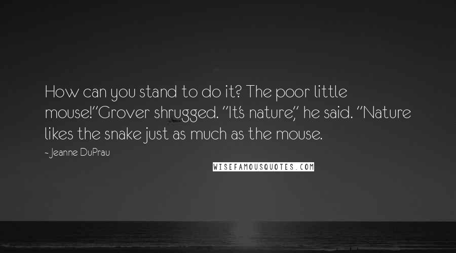 Jeanne DuPrau Quotes: How can you stand to do it? The poor little mouse!"Grover shrugged. "It's nature," he said. "Nature likes the snake just as much as the mouse.