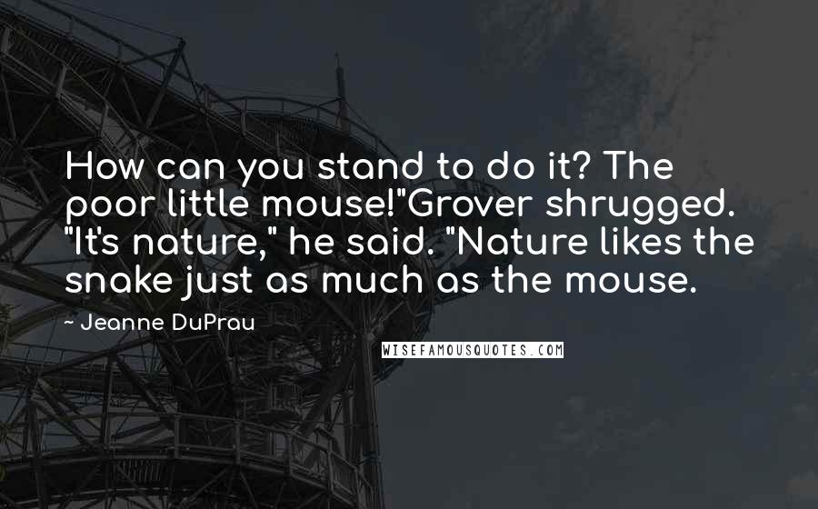 Jeanne DuPrau Quotes: How can you stand to do it? The poor little mouse!"Grover shrugged. "It's nature," he said. "Nature likes the snake just as much as the mouse.