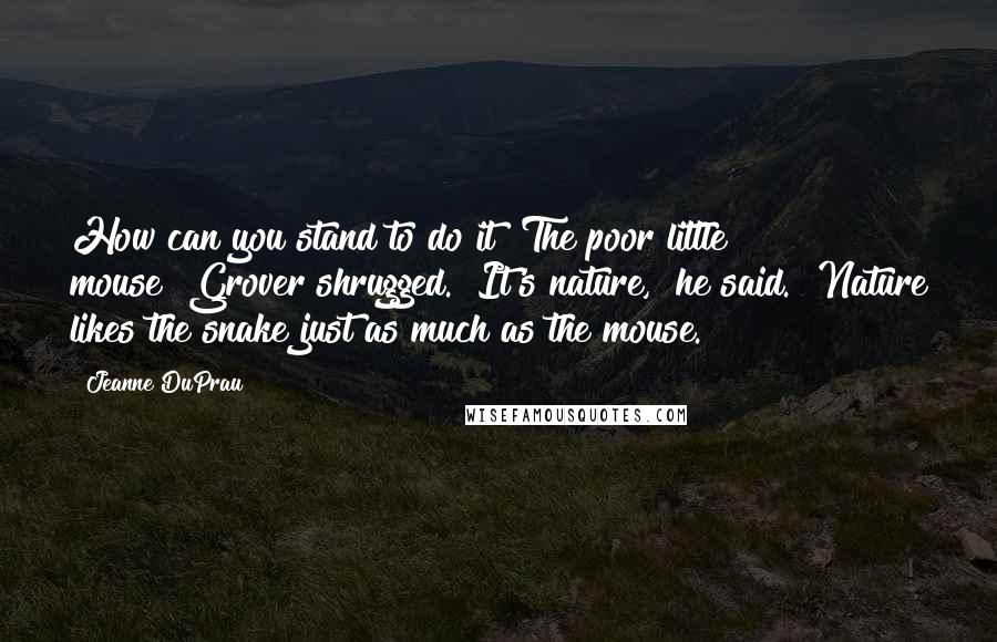 Jeanne DuPrau Quotes: How can you stand to do it? The poor little mouse!"Grover shrugged. "It's nature," he said. "Nature likes the snake just as much as the mouse.