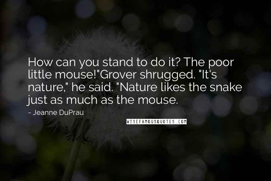 Jeanne DuPrau Quotes: How can you stand to do it? The poor little mouse!"Grover shrugged. "It's nature," he said. "Nature likes the snake just as much as the mouse.