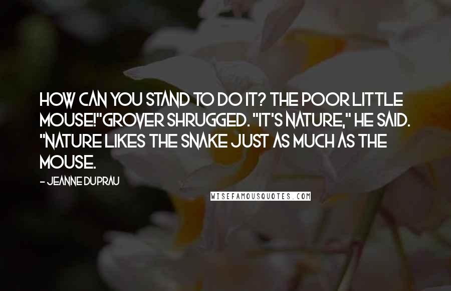 Jeanne DuPrau Quotes: How can you stand to do it? The poor little mouse!"Grover shrugged. "It's nature," he said. "Nature likes the snake just as much as the mouse.