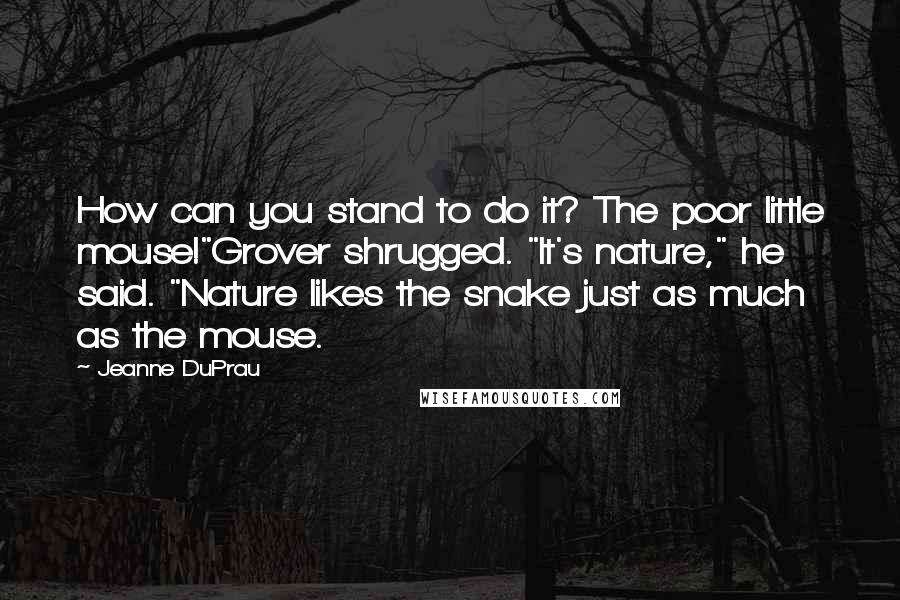 Jeanne DuPrau Quotes: How can you stand to do it? The poor little mouse!"Grover shrugged. "It's nature," he said. "Nature likes the snake just as much as the mouse.