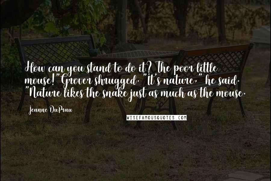 Jeanne DuPrau Quotes: How can you stand to do it? The poor little mouse!"Grover shrugged. "It's nature," he said. "Nature likes the snake just as much as the mouse.