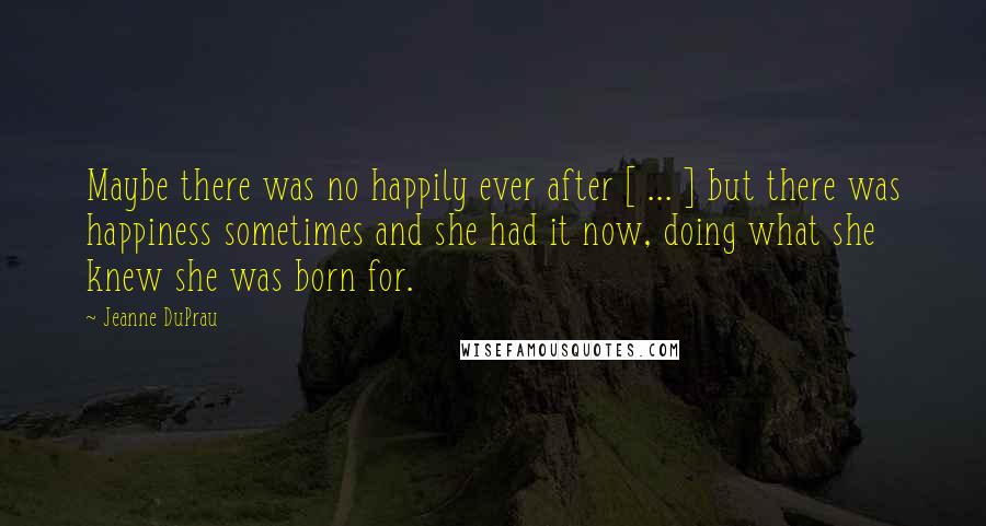 Jeanne DuPrau Quotes: Maybe there was no happily ever after [ ... ] but there was happiness sometimes and she had it now, doing what she knew she was born for.