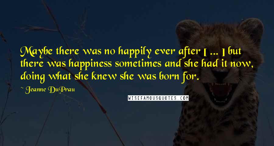 Jeanne DuPrau Quotes: Maybe there was no happily ever after [ ... ] but there was happiness sometimes and she had it now, doing what she knew she was born for.