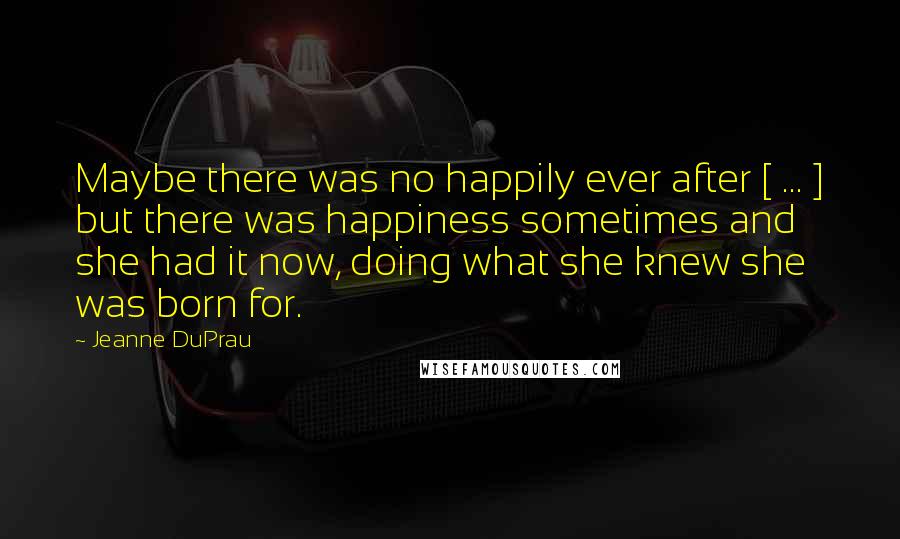 Jeanne DuPrau Quotes: Maybe there was no happily ever after [ ... ] but there was happiness sometimes and she had it now, doing what she knew she was born for.