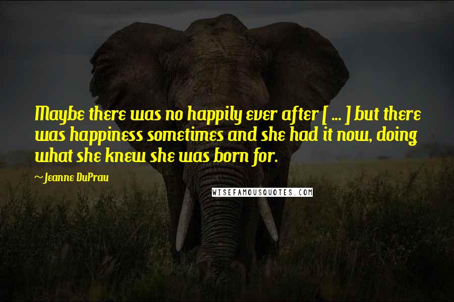 Jeanne DuPrau Quotes: Maybe there was no happily ever after [ ... ] but there was happiness sometimes and she had it now, doing what she knew she was born for.