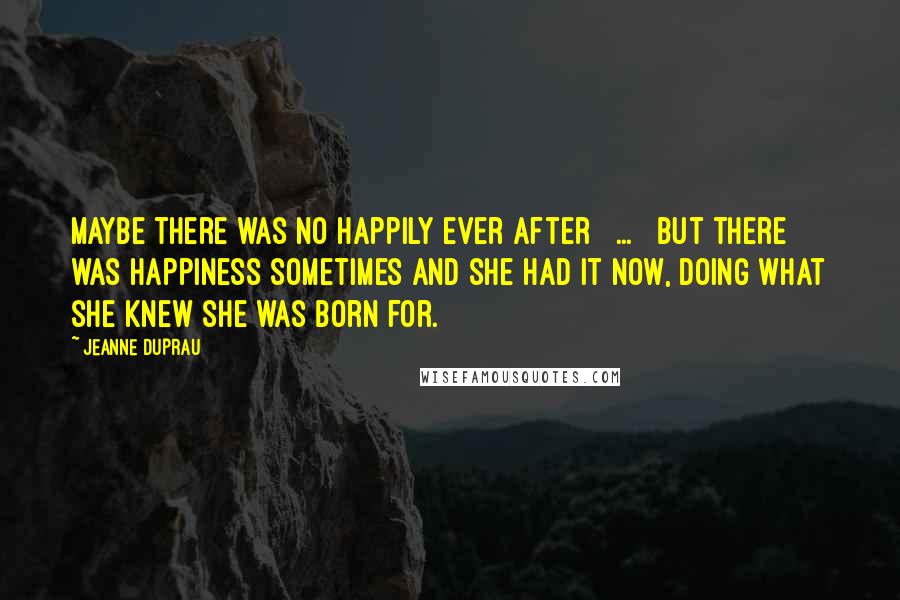 Jeanne DuPrau Quotes: Maybe there was no happily ever after [ ... ] but there was happiness sometimes and she had it now, doing what she knew she was born for.