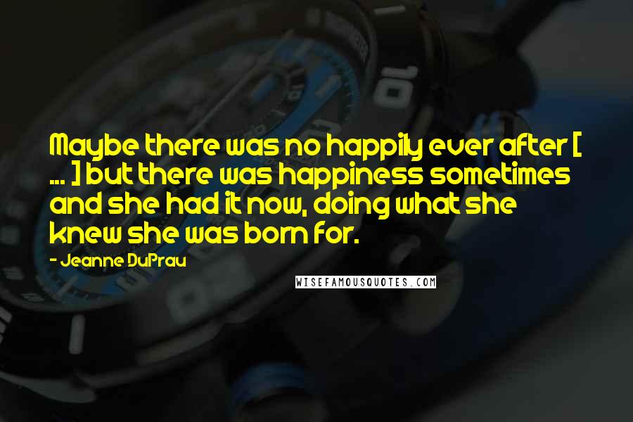 Jeanne DuPrau Quotes: Maybe there was no happily ever after [ ... ] but there was happiness sometimes and she had it now, doing what she knew she was born for.