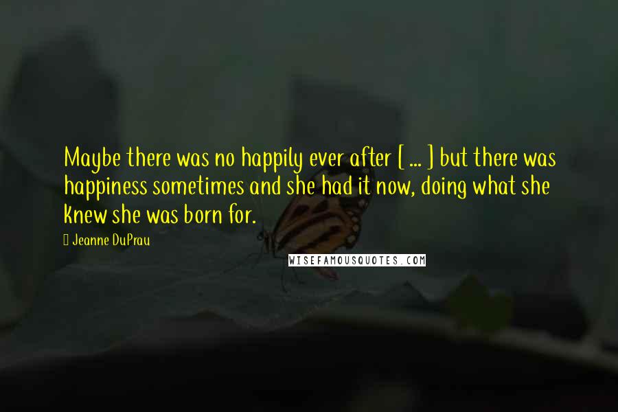 Jeanne DuPrau Quotes: Maybe there was no happily ever after [ ... ] but there was happiness sometimes and she had it now, doing what she knew she was born for.