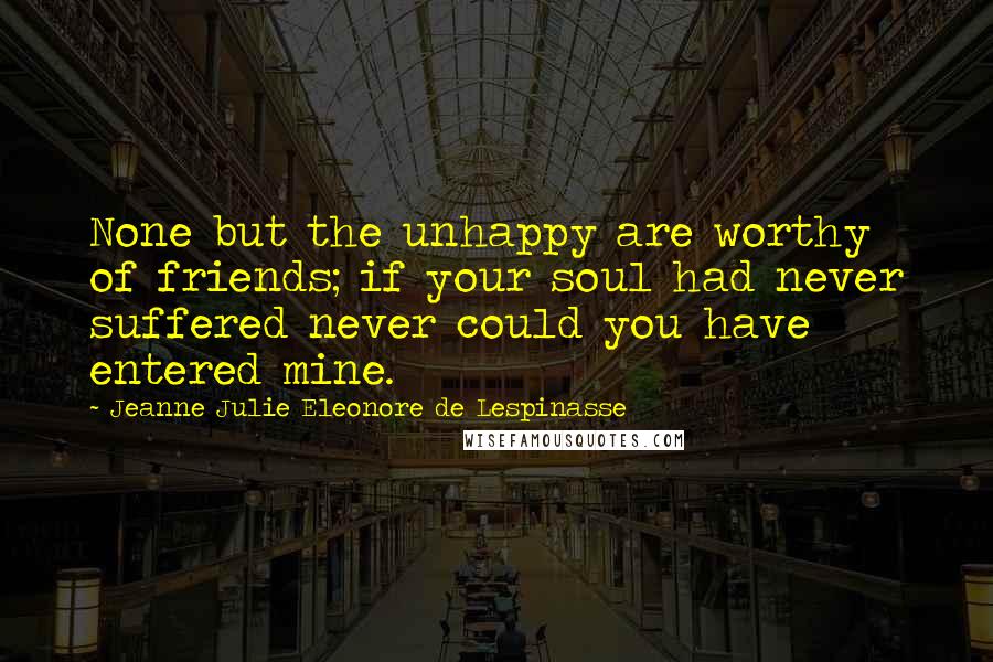 Jeanne Julie Eleonore De Lespinasse Quotes: None but the unhappy are worthy of friends; if your soul had never suffered never could you have entered mine.