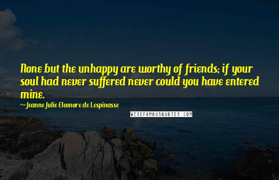 Jeanne Julie Eleonore De Lespinasse Quotes: None but the unhappy are worthy of friends; if your soul had never suffered never could you have entered mine.