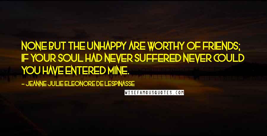 Jeanne Julie Eleonore De Lespinasse Quotes: None but the unhappy are worthy of friends; if your soul had never suffered never could you have entered mine.