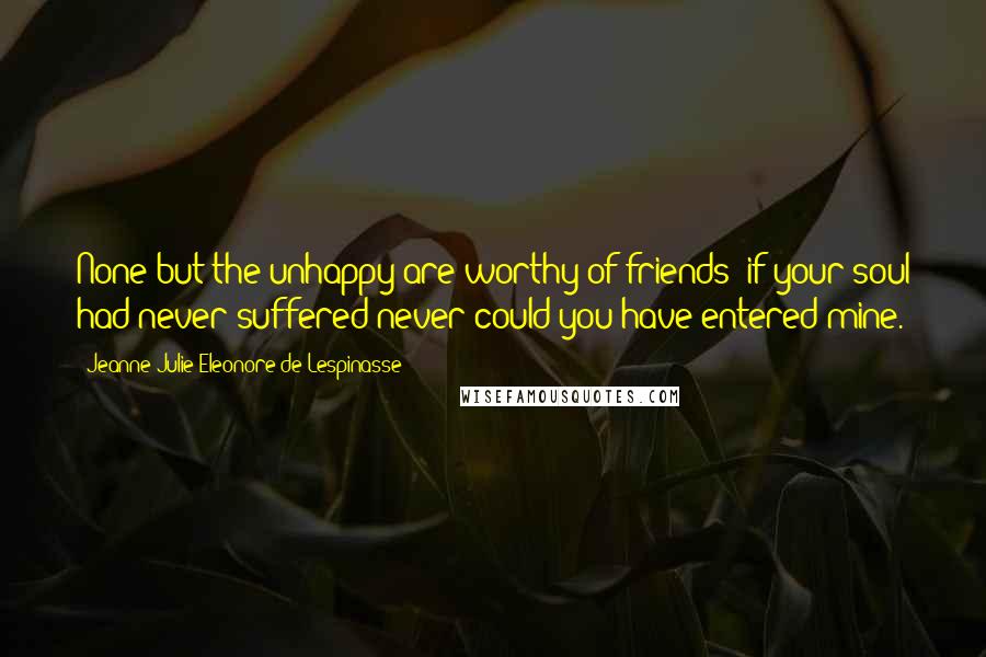 Jeanne Julie Eleonore De Lespinasse Quotes: None but the unhappy are worthy of friends; if your soul had never suffered never could you have entered mine.