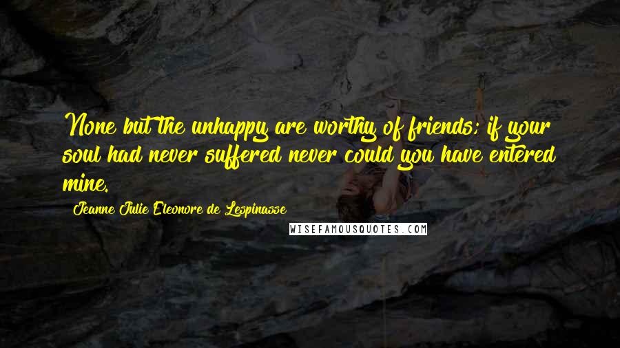 Jeanne Julie Eleonore De Lespinasse Quotes: None but the unhappy are worthy of friends; if your soul had never suffered never could you have entered mine.