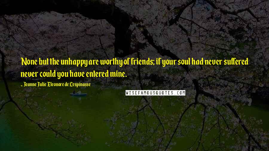 Jeanne Julie Eleonore De Lespinasse Quotes: None but the unhappy are worthy of friends; if your soul had never suffered never could you have entered mine.