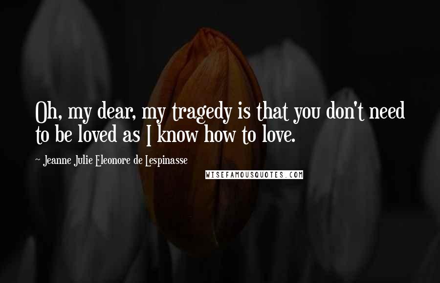 Jeanne Julie Eleonore De Lespinasse Quotes: Oh, my dear, my tragedy is that you don't need to be loved as I know how to love.