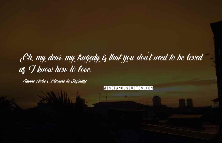 Jeanne Julie Eleonore De Lespinasse Quotes: Oh, my dear, my tragedy is that you don't need to be loved as I know how to love.