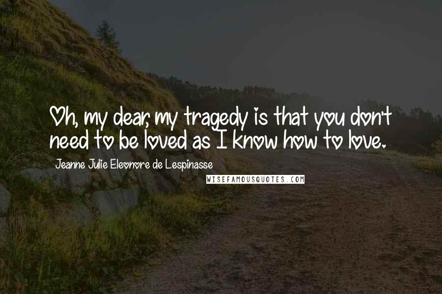 Jeanne Julie Eleonore De Lespinasse Quotes: Oh, my dear, my tragedy is that you don't need to be loved as I know how to love.