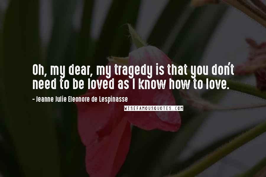 Jeanne Julie Eleonore De Lespinasse Quotes: Oh, my dear, my tragedy is that you don't need to be loved as I know how to love.