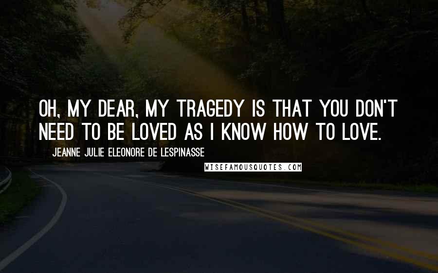 Jeanne Julie Eleonore De Lespinasse Quotes: Oh, my dear, my tragedy is that you don't need to be loved as I know how to love.