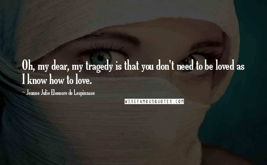 Jeanne Julie Eleonore De Lespinasse Quotes: Oh, my dear, my tragedy is that you don't need to be loved as I know how to love.