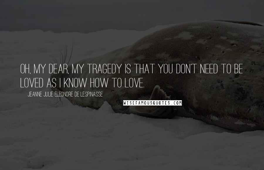 Jeanne Julie Eleonore De Lespinasse Quotes: Oh, my dear, my tragedy is that you don't need to be loved as I know how to love.