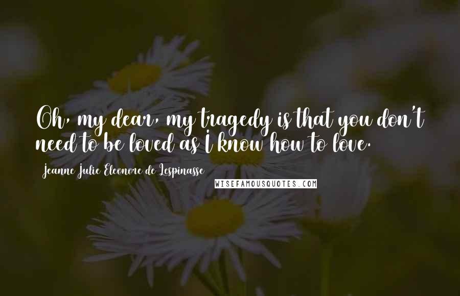 Jeanne Julie Eleonore De Lespinasse Quotes: Oh, my dear, my tragedy is that you don't need to be loved as I know how to love.