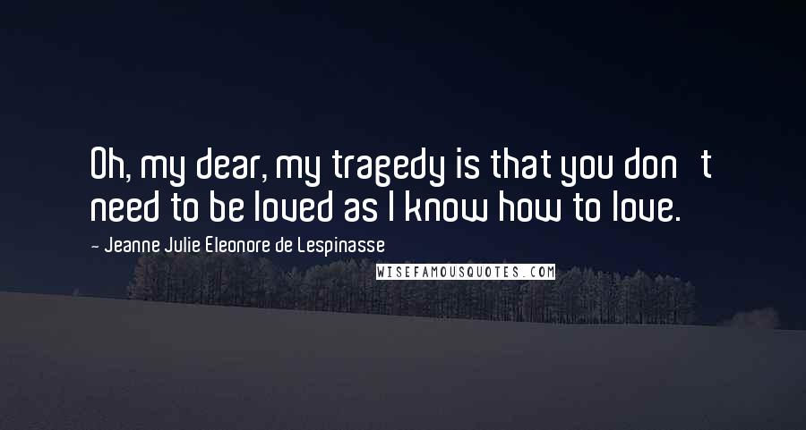 Jeanne Julie Eleonore De Lespinasse Quotes: Oh, my dear, my tragedy is that you don't need to be loved as I know how to love.