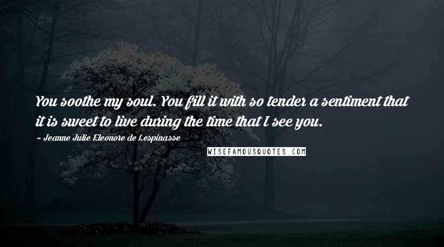 Jeanne Julie Eleonore De Lespinasse Quotes: You soothe my soul. You fill it with so tender a sentiment that it is sweet to live during the time that I see you.