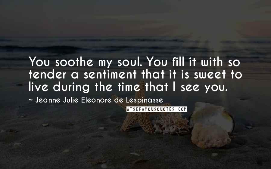 Jeanne Julie Eleonore De Lespinasse Quotes: You soothe my soul. You fill it with so tender a sentiment that it is sweet to live during the time that I see you.