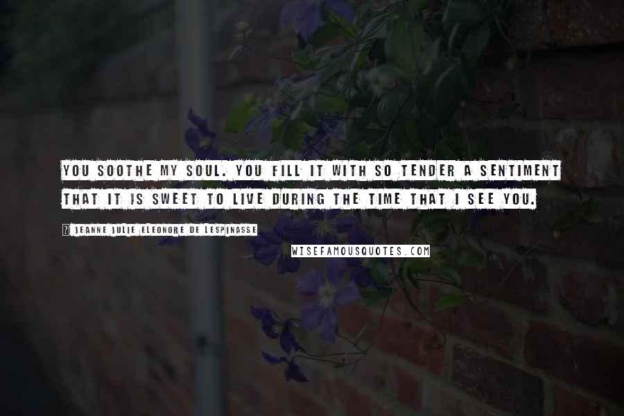 Jeanne Julie Eleonore De Lespinasse Quotes: You soothe my soul. You fill it with so tender a sentiment that it is sweet to live during the time that I see you.