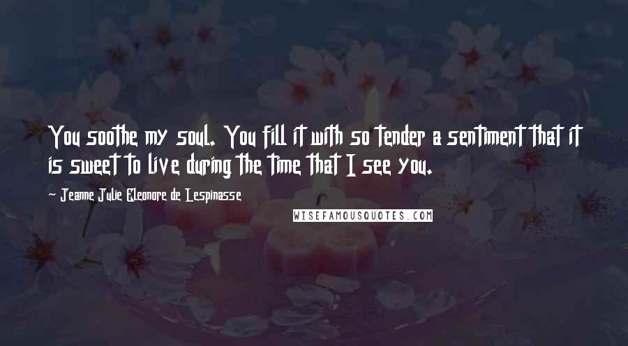 Jeanne Julie Eleonore De Lespinasse Quotes: You soothe my soul. You fill it with so tender a sentiment that it is sweet to live during the time that I see you.