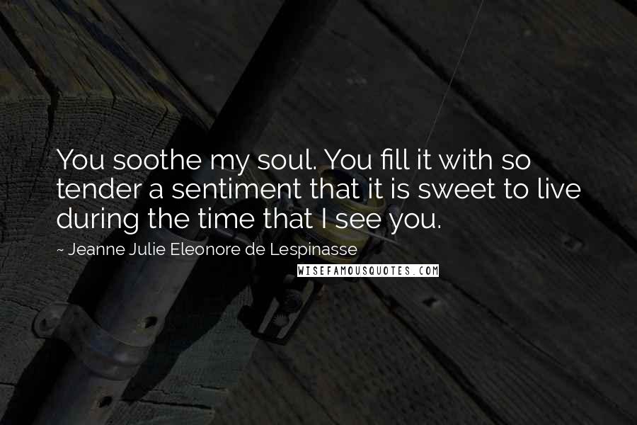 Jeanne Julie Eleonore De Lespinasse Quotes: You soothe my soul. You fill it with so tender a sentiment that it is sweet to live during the time that I see you.