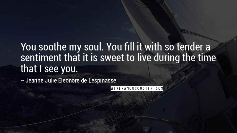 Jeanne Julie Eleonore De Lespinasse Quotes: You soothe my soul. You fill it with so tender a sentiment that it is sweet to live during the time that I see you.