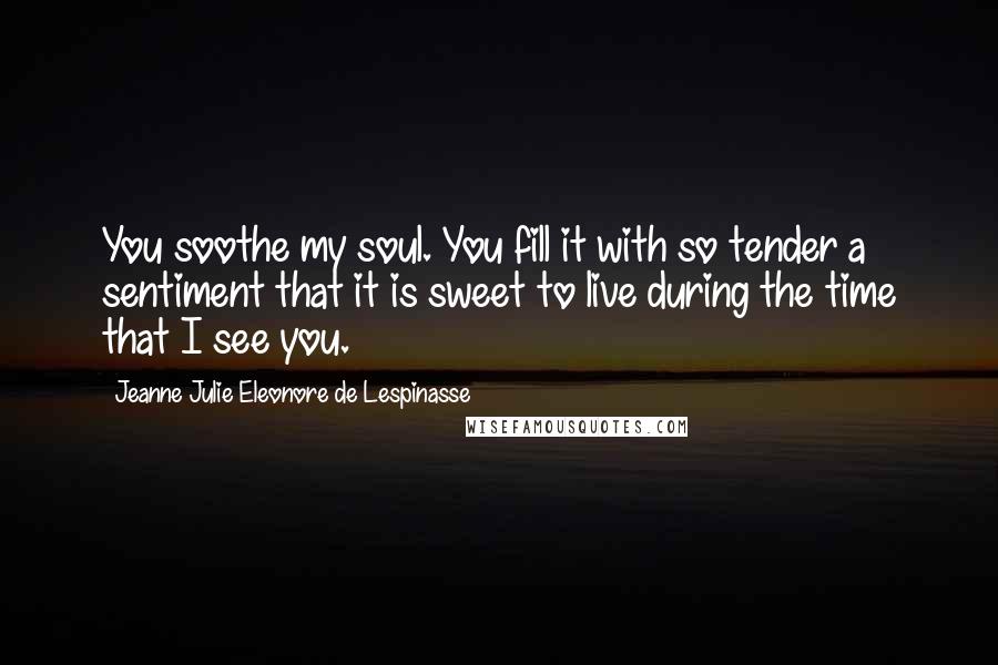 Jeanne Julie Eleonore De Lespinasse Quotes: You soothe my soul. You fill it with so tender a sentiment that it is sweet to live during the time that I see you.