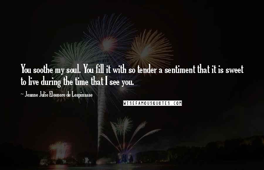 Jeanne Julie Eleonore De Lespinasse Quotes: You soothe my soul. You fill it with so tender a sentiment that it is sweet to live during the time that I see you.