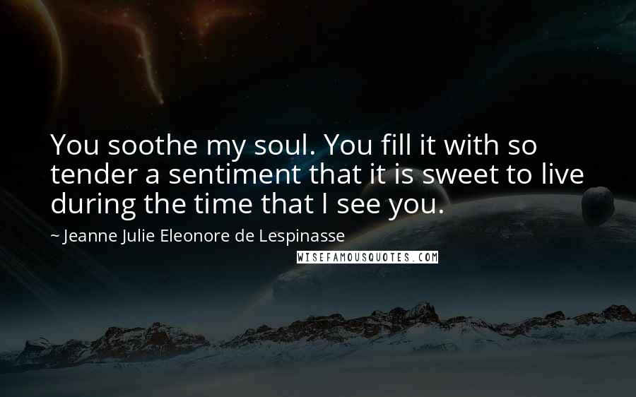 Jeanne Julie Eleonore De Lespinasse Quotes: You soothe my soul. You fill it with so tender a sentiment that it is sweet to live during the time that I see you.