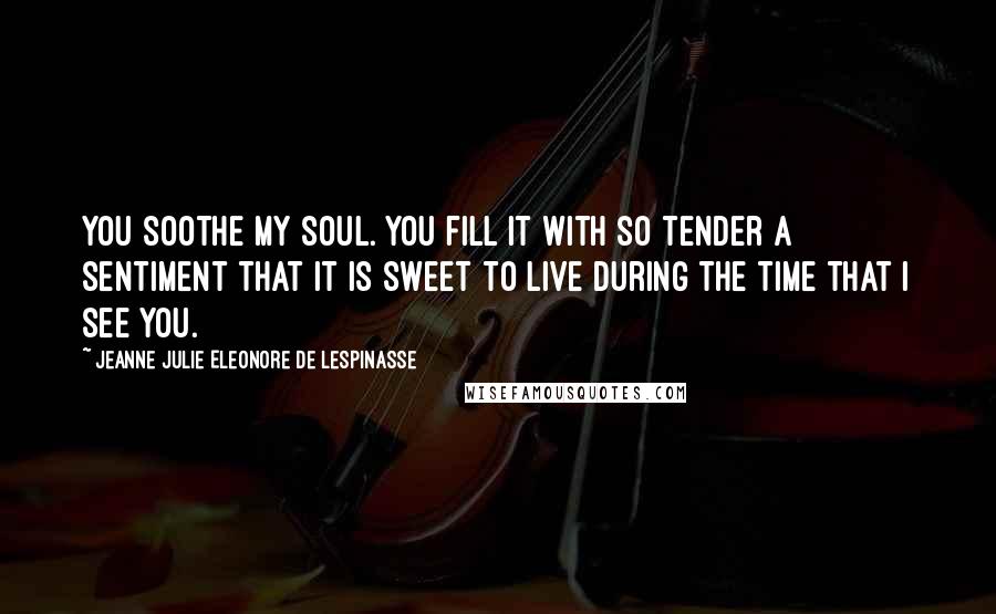 Jeanne Julie Eleonore De Lespinasse Quotes: You soothe my soul. You fill it with so tender a sentiment that it is sweet to live during the time that I see you.