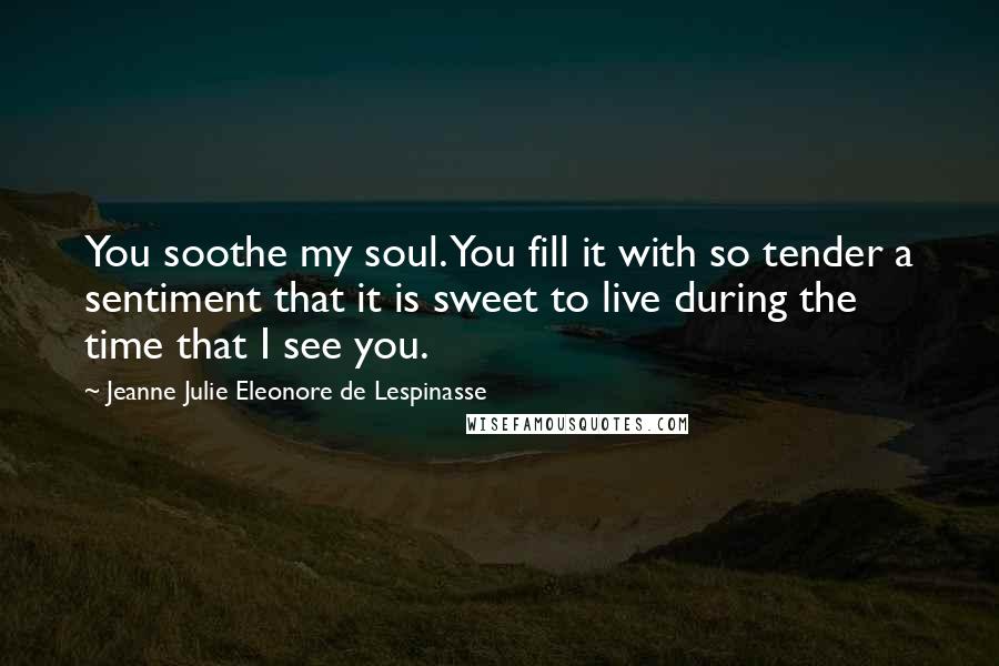 Jeanne Julie Eleonore De Lespinasse Quotes: You soothe my soul. You fill it with so tender a sentiment that it is sweet to live during the time that I see you.