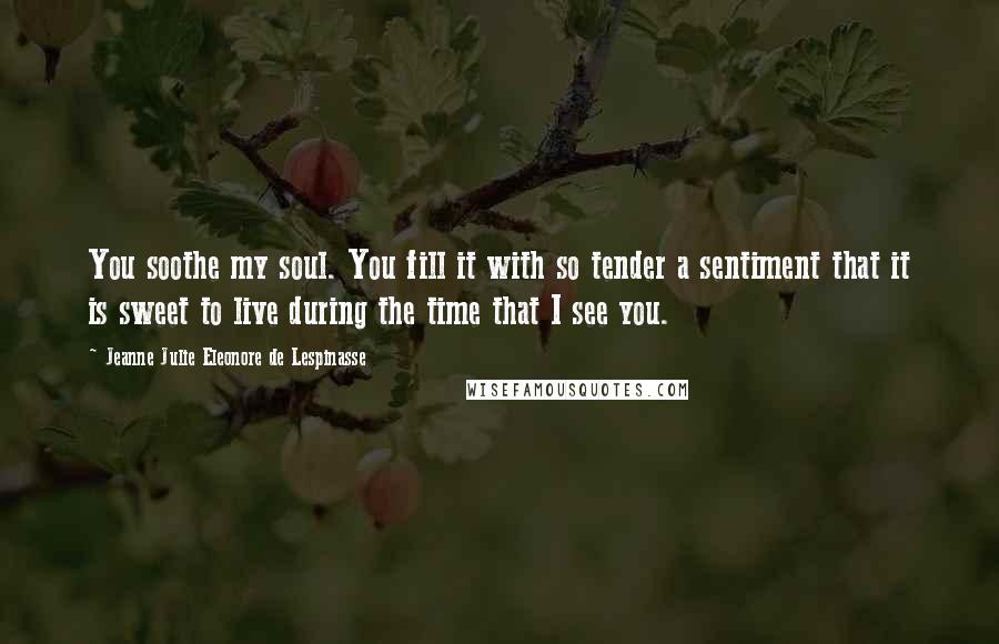 Jeanne Julie Eleonore De Lespinasse Quotes: You soothe my soul. You fill it with so tender a sentiment that it is sweet to live during the time that I see you.