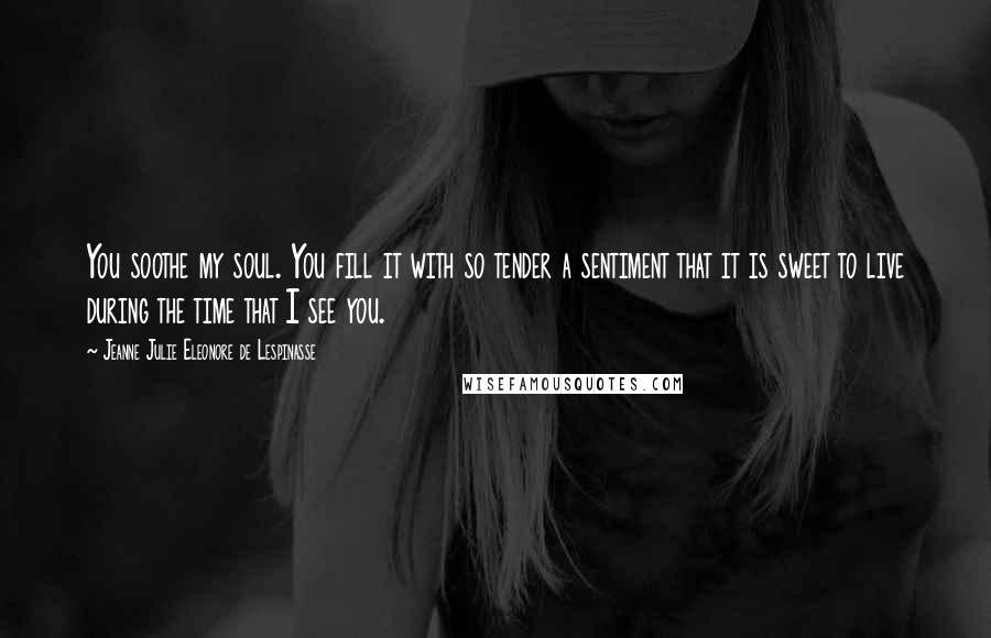 Jeanne Julie Eleonore De Lespinasse Quotes: You soothe my soul. You fill it with so tender a sentiment that it is sweet to live during the time that I see you.