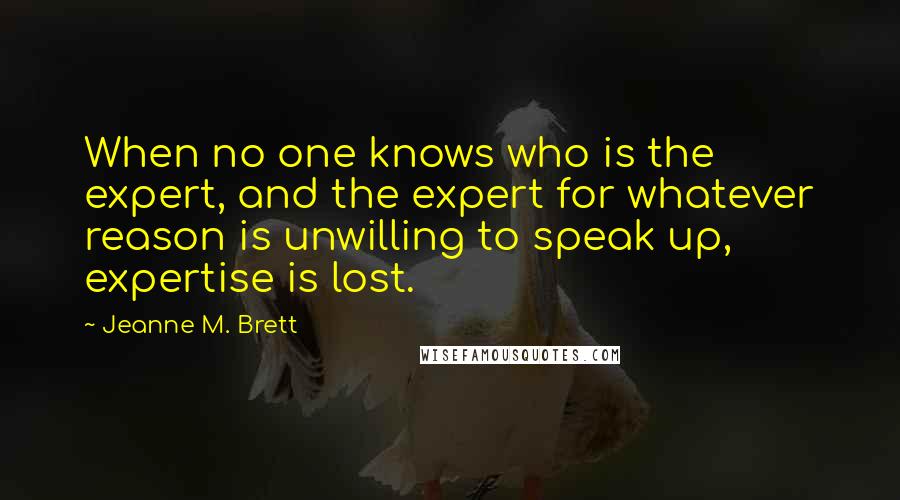 Jeanne M. Brett Quotes: When no one knows who is the expert, and the expert for whatever reason is unwilling to speak up, expertise is lost.