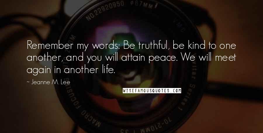 Jeanne M. Lee Quotes: Remember my words: Be truthful, be kind to one another, and you will attain peace. We will meet again in another life.